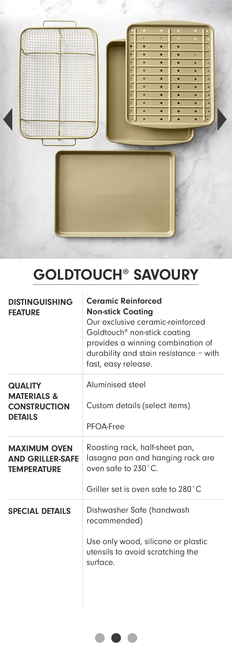 Goldtouch® Savoury | Distinguishing Feature: Ceramic Reinforced Non-stick Coating - Our exclusive ceramic-reinforced Goldtouch non-stick coating provides a winning combination of durability and stain resistance - with fast, easy release. | Quality Materials & Construction Details: Aluminised steel; Custom details (select items); PFOA-Free. | Maximum Oven and Griller-Safe Temperature: Roasting rack, half-sheet pan, lasagna pan and hanging rack are oven safe to 230° C; Griller set is oven safe to 280°C. | Special Details: Dishawasher Safe (handwash recommended); Use only wood, silicone or plastic utensils to avoid scratching the surface.